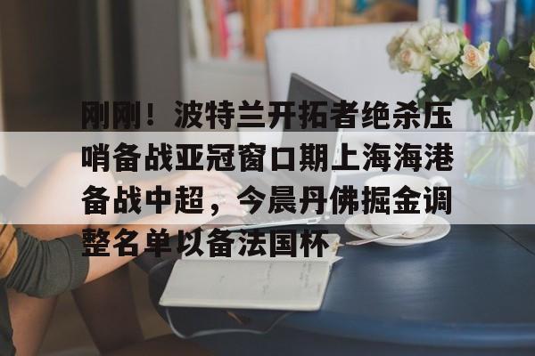 皇冠体育app-关于刚刚！波特兰开拓者绝杀压哨备战亚冠窗口期上海海港备战中超，今晨丹佛掘金调整名单以备法国杯的信息