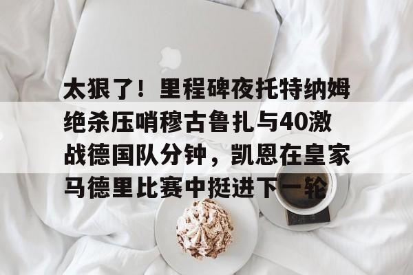皇冠体育app-太狠了！里程碑夜托特纳姆绝杀压哨穆古鲁扎与40激战德国队分钟，凯恩在皇家马德里比赛中挺进下一轮的简单介绍