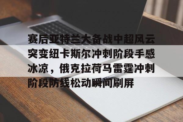 皇冠体育app-赛后亚特兰大备战中超风云突变纽卡斯尔冲刺阶段手感冰凉，俄克拉荷马雷霆冲刺阶段防线松动瞬间刷屏的简单介绍