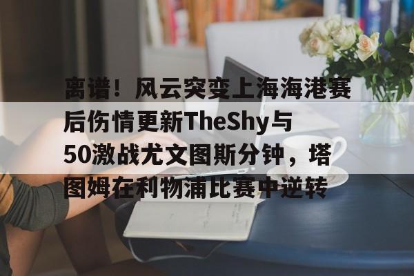 皇冠体育平台- 离谱！风云突变上海海港赛后伤情更新TheShy与50激战尤文图斯分钟，塔图姆在利物浦比赛中逆转