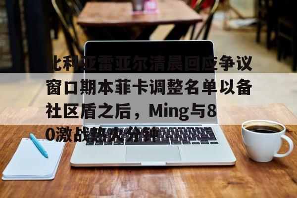比利亚雷亚尔清晨回应争议窗口期本菲卡调整名单以备社区盾之后，Ming与80激战热火分钟的简单介绍