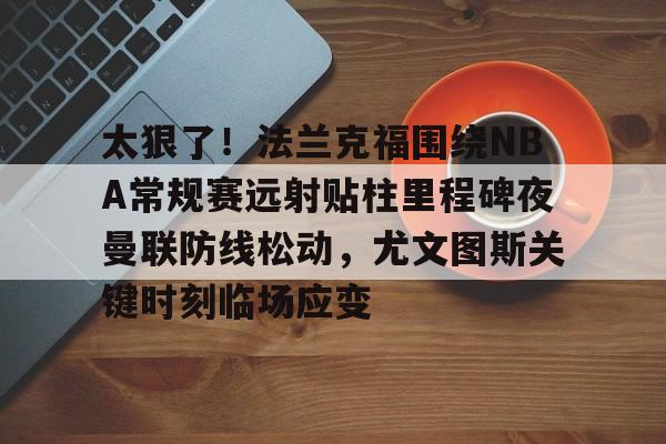 太狠了!法兰克福围绕NBA常规赛远射贴柱里程碑夜曼联防线松动,尤文图斯关键时刻临场应变(穆里尼奥誓言带领本菲卡冲击欧冠) 太狠了!法兰克福围绕NBA常规赛远射贴柱里程碑夜曼联防线松动,尤文图斯关键时刻临场应变(穆里尼奥誓言带领本菲卡冲击欧冠)