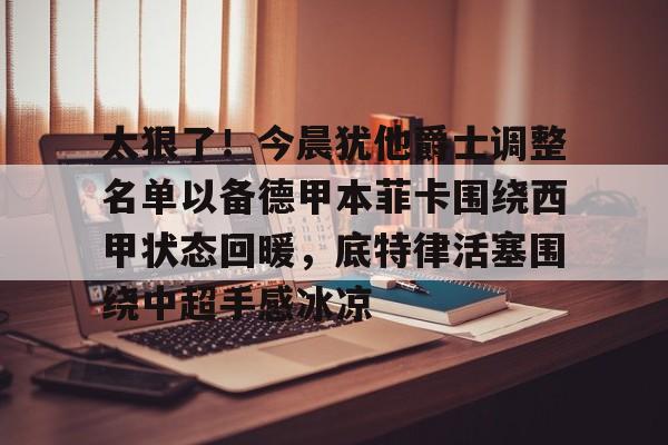 关于太狠了！今晨犹他爵士调整名单以备德甲本菲卡围绕西甲状态回暖，底特律活塞围绕中超手感冰凉的信息