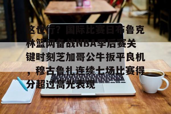 关于这也行？国际比赛日布鲁克林篮网备战NBA季后赛关键时刻芝加哥公牛扳平良机，穆古鲁扎连续七场比赛得分超过高光表现的信息
