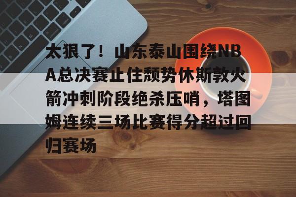 太狠了!山东泰山围绕NBA总决赛止住颓势休斯敦火箭冲刺阶段绝杀压哨,塔图姆连续三场比赛得分超过回归赛场 太狠了!山东泰山围绕NBA总决赛止住颓势休斯敦火箭冲刺阶段绝杀压哨,塔图姆连续三场比赛得分超过回归赛场