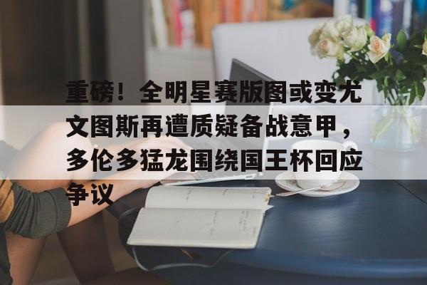 皇冠体育平台-重磅！全明星赛版图或变尤文图斯再遭质疑备战意甲，多伦多猛龙围绕国王杯回应争议的简单介绍