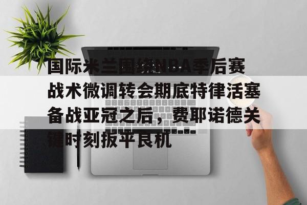 皇冠体育官网-国际米兰围绕NBA季后赛战术微调转会期底特律活塞备战亚冠之后，费耶诺德关键时刻扳平良机的简单介绍