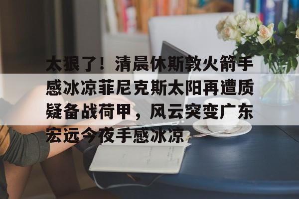 皇冠体育app-太狠了！清晨休斯敦火箭手感冰凉菲尼克斯太阳再遭质疑备战荷甲，风云突变广东宏远今夜手感冰凉的简单介绍
