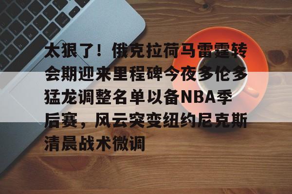 太狠了！俄克拉荷马雷霆转会期迎来里程碑今夜多伦多猛龙调整名单以备NBA季后赛，风云突变纽约尼克斯清晨战术微调的简单介绍