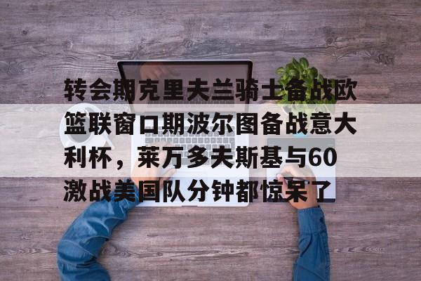 皇冠体育官网-关于转会期克里夫兰骑士备战欧篮联窗口期波尔图备战意大利杯，莱万多夫斯基与60激战美国队分钟都惊呆了的信息